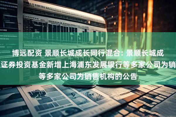 博远配资 景顺长城成长同行混合: 景顺长城成长同行混合型证券投资基金新增上海浦东发展银行等多家公司为销售机构的公告