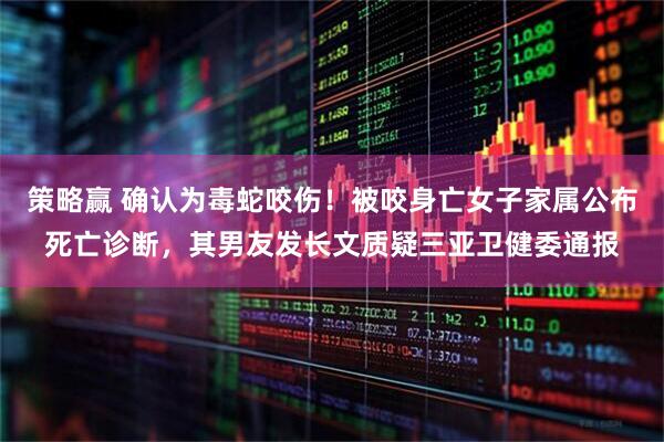 策略赢 确认为毒蛇咬伤！被咬身亡女子家属公布死亡诊断，其男友发长文质疑三亚卫健委通报