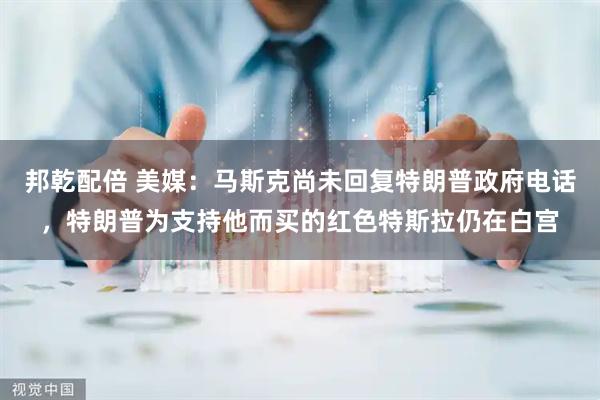 邦乾配倍 美媒：马斯克尚未回复特朗普政府电话，特朗普为支持他而买的红色特斯拉仍在白宫