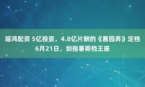 瑶鸿配资 5亿投资，4.8亿片酬的《酱园弄》定档6月21日，剑指暑期档王座