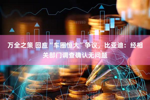 万全之策 回应“车圈恒大”争议，比亚迪：经相关部门调查确认无问题
