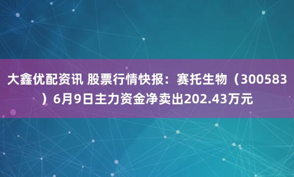 大鑫优配资讯 股票行情快报：赛托生物（300583）6月9日主力资金净卖出202.43万元