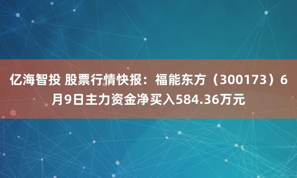 亿海智投 股票行情快报：福能东方（300173）6月9日主力资金净买入584.36万元