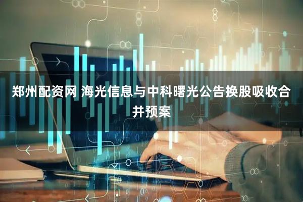 郑州配资网 海光信息与中科曙光公告换股吸收合并预案