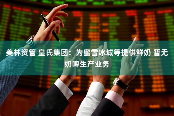美林资管 皇氏集团：为蜜雪冰城等提供鲜奶 暂无奶啤生产业务