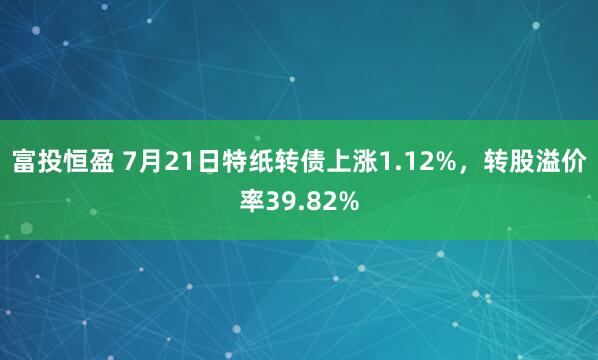 富投恒盈 7月21日特纸转债上涨1.12%，转股溢价率39.82%