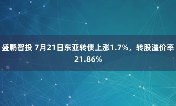 盛鹏智投 7月21日东亚转债上涨1.7%，转股溢价率21.86%