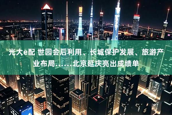 光大e配 世园会后利用、长城保护发展、旅游产业布局……北京延庆亮出成绩单