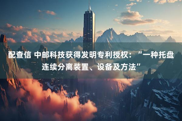 配查信 中邮科技获得发明专利授权：“一种托盘连续分离装置、设备及方法”