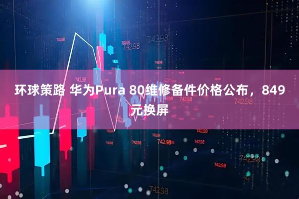 环球策路 华为Pura 80维修备件价格公布，849元换屏