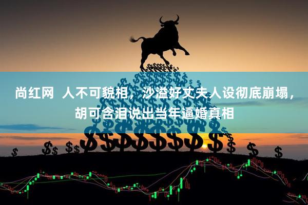尚红网  人不可貌相，沙溢好丈夫人设彻底崩塌，胡可含泪说出当年逼婚真相