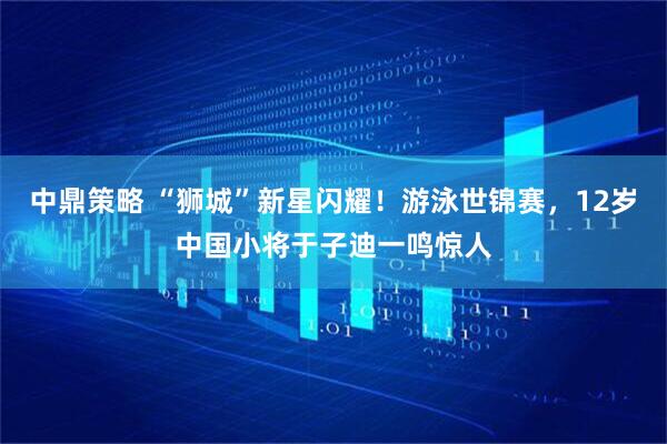 中鼎策略 “狮城”新星闪耀！游泳世锦赛，12岁中国小将于子迪一鸣惊人