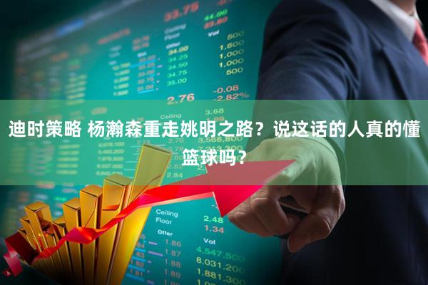 迪时策略 杨瀚森重走姚明之路？说这话的人真的懂篮球吗？