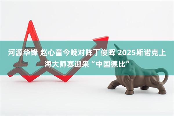 河源华锋 赵心童今晚对阵丁俊晖 2025斯诺克上海大师赛迎来“中国德比”