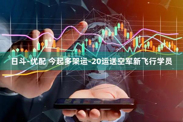 日斗-优配 今起多架运-20运送空军新飞行学员