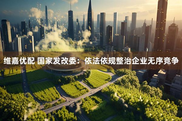 维嘉优配 国家发改委：依法依规整治企业无序竞争