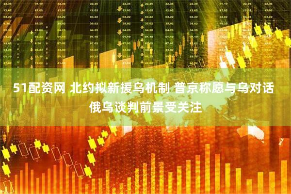 51配资网 北约拟新援乌机制 普京称愿与乌对话 俄乌谈判前景受关注