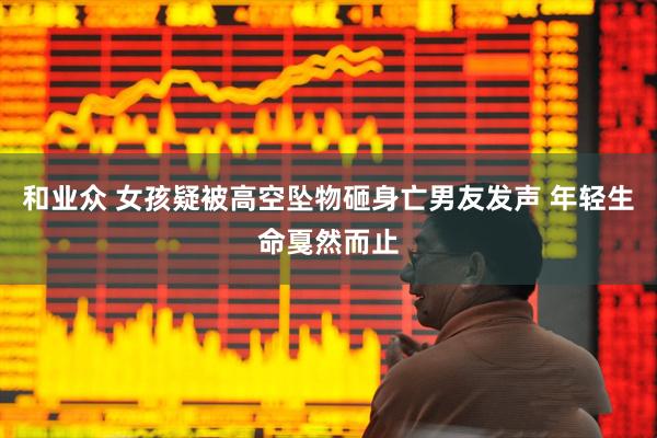 和业众 女孩疑被高空坠物砸身亡男友发声 年轻生命戛然而止