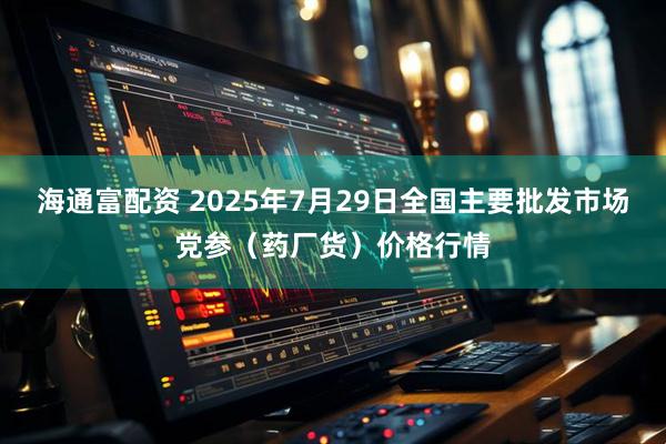 海通富配资 2025年7月29日全国主要批发市场党参（药厂货）价格行情