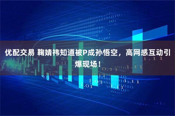 优配交易 鞠婧祎知道被P成孙悟空，高网感互动引爆现场！