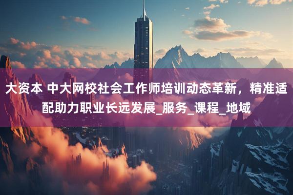 大资本 中大网校社会工作师培训动态革新，精准适配助力职业长远发展_服务_课程_地域