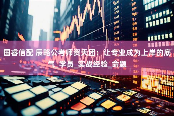 国睿信配 辰略公考师资天团：让专业成为上岸的底气_学员_实战经验_命题