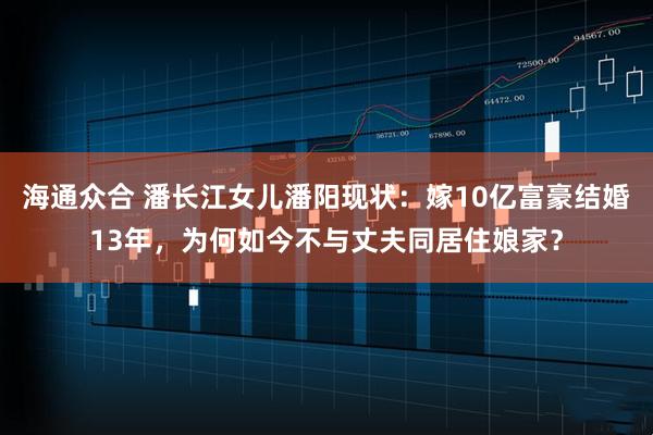 海通众合 潘长江女儿潘阳现状：嫁10亿富豪结婚13年，为何如今不与丈夫同居住娘家？