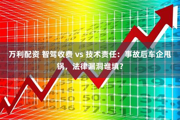 万利配资 智驾收费 vs 技术责任：事故后车企甩锅，法律漏洞谁填？
