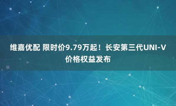 维嘉优配 限时价9.79万起！长安第三代UNI-V价格权益发布