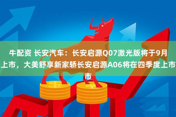 牛配资 长安汽车：长安启源Q07激光版将于9月上市，大美舒享新家轿长安启源A06将在四季度上市