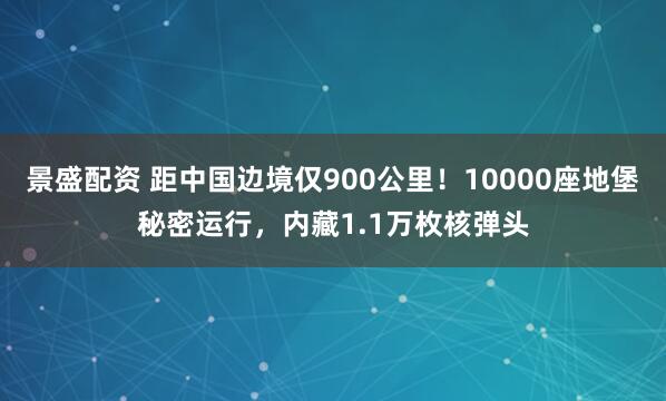 景盛配资 距中国边境仅900公里！10000座地堡秘密运行，内藏1.1万枚核弹头