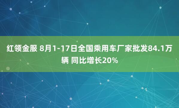 红领金服 8月1-17日全国乘用车厂家批发84.1万辆 同比增长20%