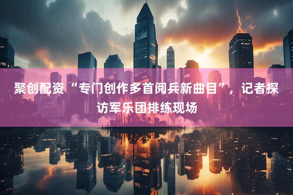 聚创配资 “专门创作多首阅兵新曲目”，记者探访军乐团排练现场