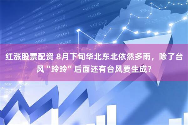 红涨股票配资 8月下旬华北东北依然多雨，除了台风“玲玲”后面还有台风要生成？