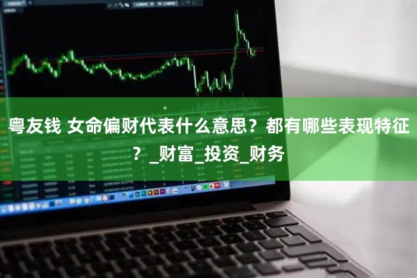 粤友钱 女命偏财代表什么意思？都有哪些表现特征？_财富_投资_财务