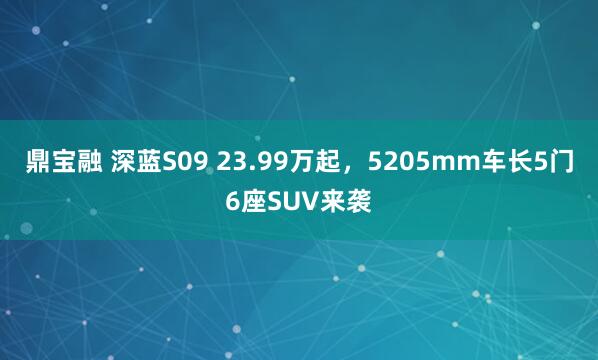 鼎宝融 深蓝S09 23.99万起，5205mm车长5门6座SUV来袭