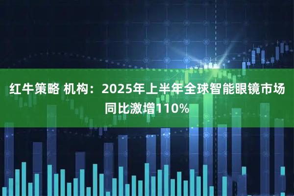红牛策略 机构：2025年上半年全球智能眼镜市场同比激增110%
