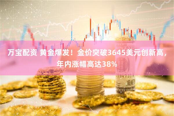 万宝配资 黄金爆发！金价突破3645美元创新高，年内涨幅高达38%