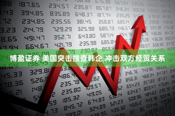 博盈证券 美国突击搜查韩企 冲击双方经贸关系