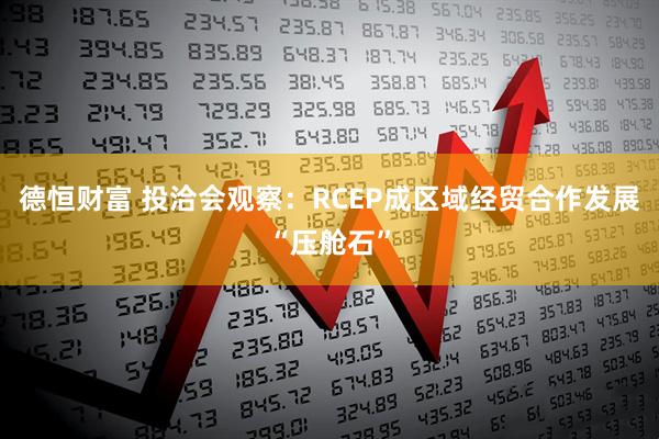 德恒财富 投洽会观察：RCEP成区域经贸合作发展“压舱石”