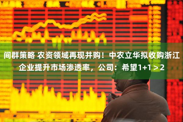 间群策略 农资领域再现并购！中农立华拟收购浙江企业提升市场渗透率，公司：希望1+1＞2