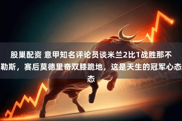 股巢配资 意甲知名评论员谈米兰2比1战胜那不勒斯，赛后莫德里奇双膝跪地，这是天生的冠军心态