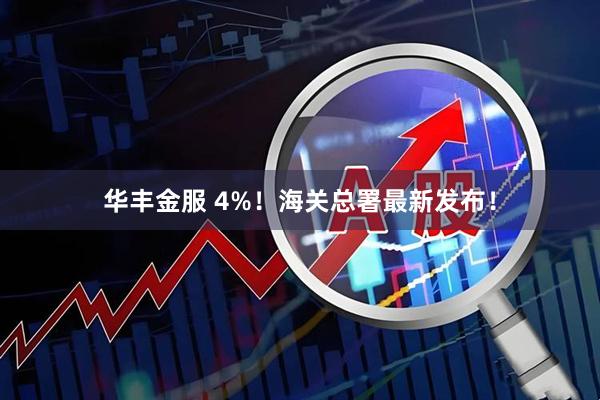 华丰金服 4%！海关总署最新发布！