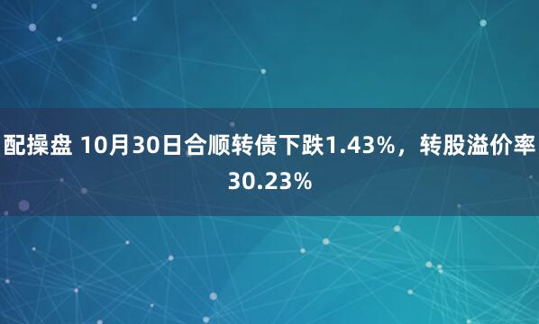 配操盘 10月30日合顺转债下跌1.43%,转股溢价率30.23%