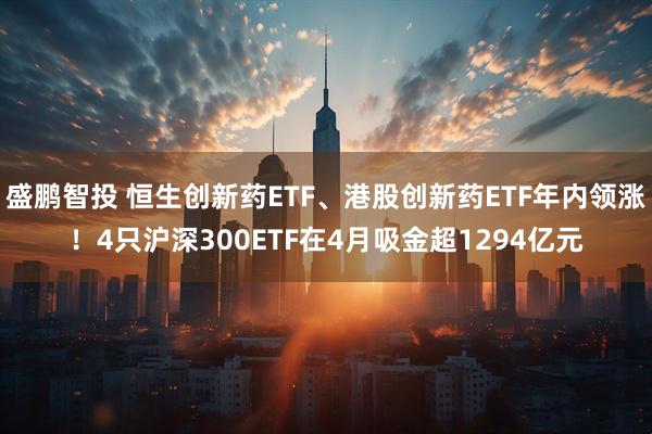 盛鹏智投 恒生创新药ETF、港股创新药ETF年内领涨！4只沪深300ETF在4月吸金超1294亿元