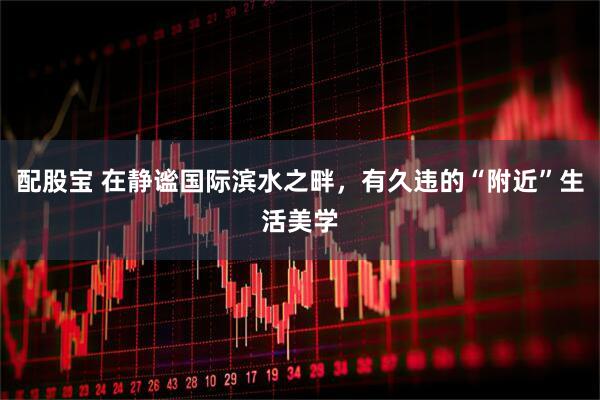 配股宝 在静谧国际滨水之畔，有久违的“附近”生活美学