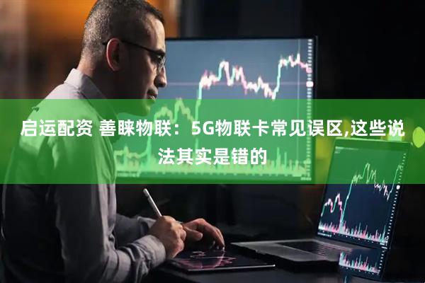 启运配资 善睐物联：5G物联卡常见误区,这些说法其实是错的