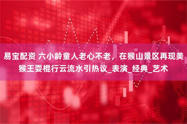 易宝配资 六小龄童人老心不老，在猴山景区再现美猴王耍棍行云流水引热议_表演_经典_艺术