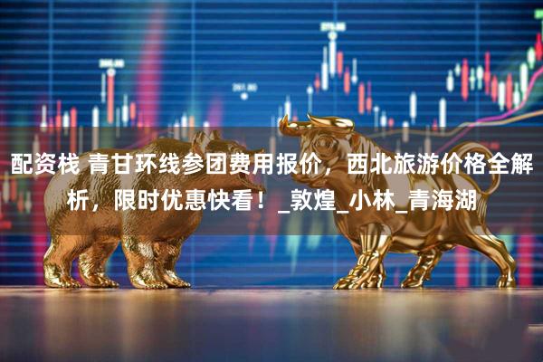 配资栈 青甘环线参团费用报价,西北旅游价格全解析,限时优惠快看!_敦煌_小林_青海湖