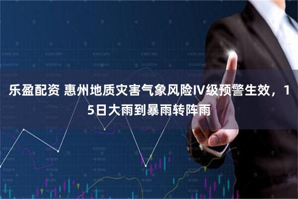 乐盈配资 惠州地质灾害气象风险Ⅳ级预警生效,15日大雨到暴雨转阵雨